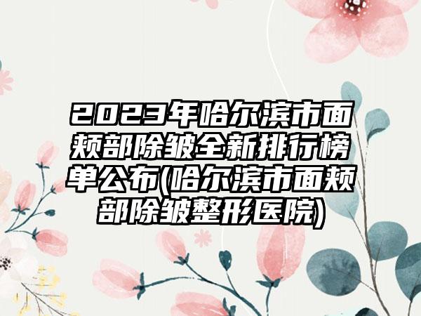 2023年哈尔滨市面颊部除皱全新排行榜单公布(哈尔滨市面颊部除皱整形医院)