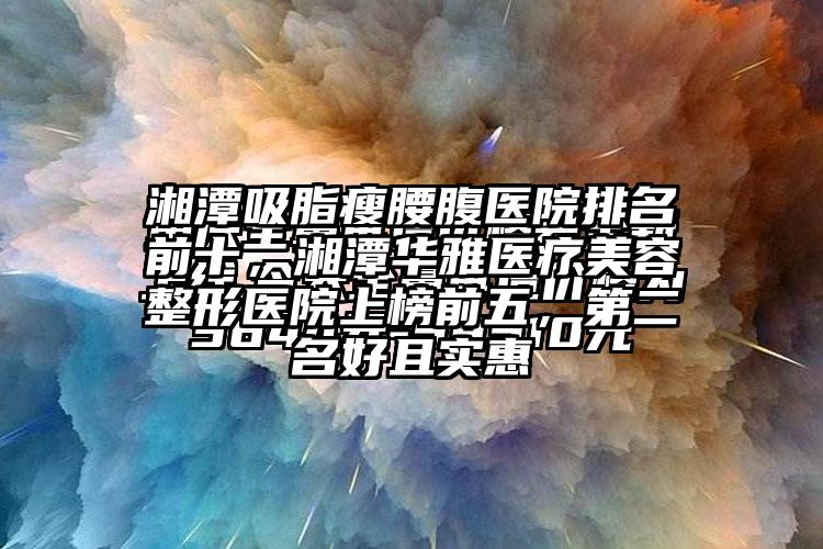 湘潭吸脂瘦腰腹医院排名前十，湘潭华雅医疗美容整形医院上榜前五，第二名好且实惠