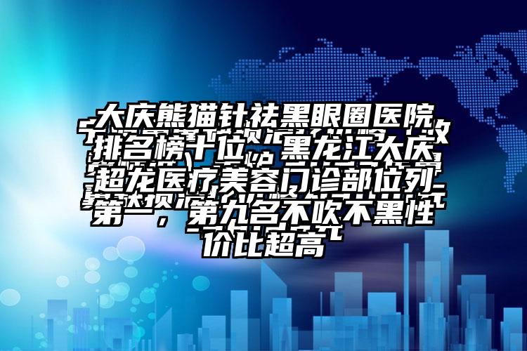 大庆熊猫针祛黑眼圈医院排名榜十位，黑龙江大庆超龙医疗美容门诊部位列第一，第九名不吹不黑性价比超高