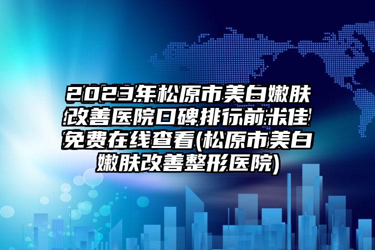 2023年松原市美白嫩肤改善医院口碑排行前十佳免费在线查看(松原市美白嫩肤改善整形医院)