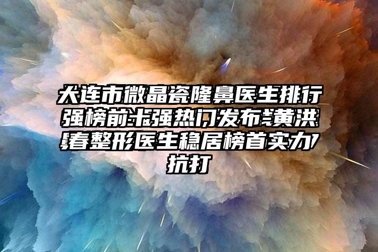 大连市微晶瓷隆鼻医生排行强榜前十强热门发布-黄洪春整形医生稳居榜首实力抗打