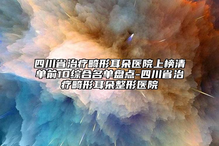 四川省治疗畸形耳朵医院上榜清单前10综合名单盘点-四川省治疗畸形耳朵整形医院