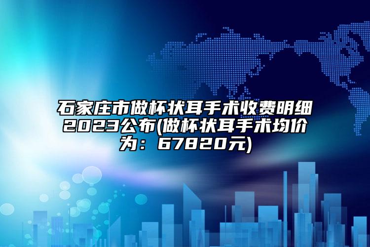 石家庄市做杯状耳手术收费明细2023公布(做杯状耳手术均价为：67820元)