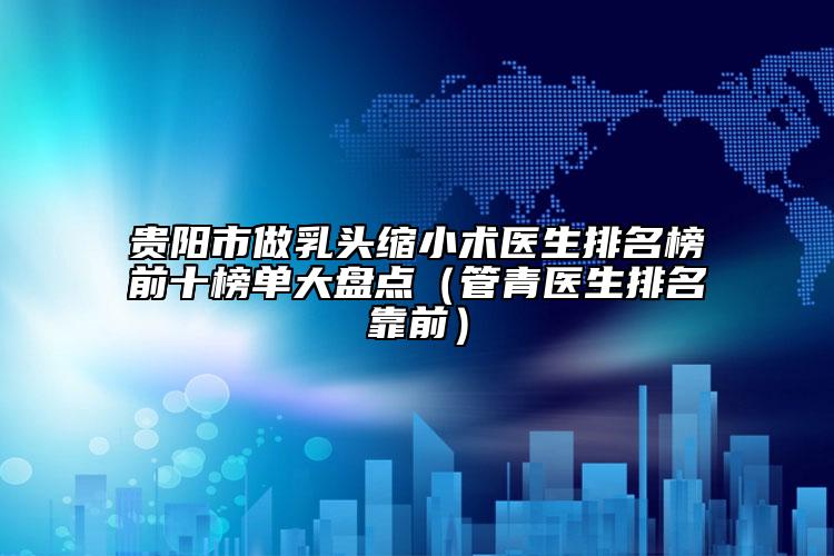 贵阳市做乳头缩小术医生排名榜前十榜单大盘点（管青医生排名靠前）