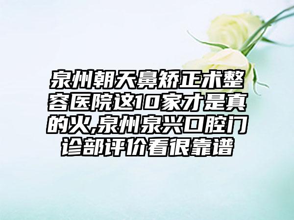 泉州朝天鼻矫正术整容医院这10家才是真的火,泉州泉兴口腔门诊部评价看很靠谱