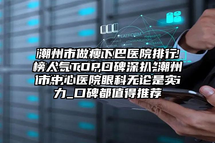 潮州市做瘦下巴医院排行榜人气TOP口碑深扒-潮州市中心医院眼科无论是实力_口碑都值得推荐