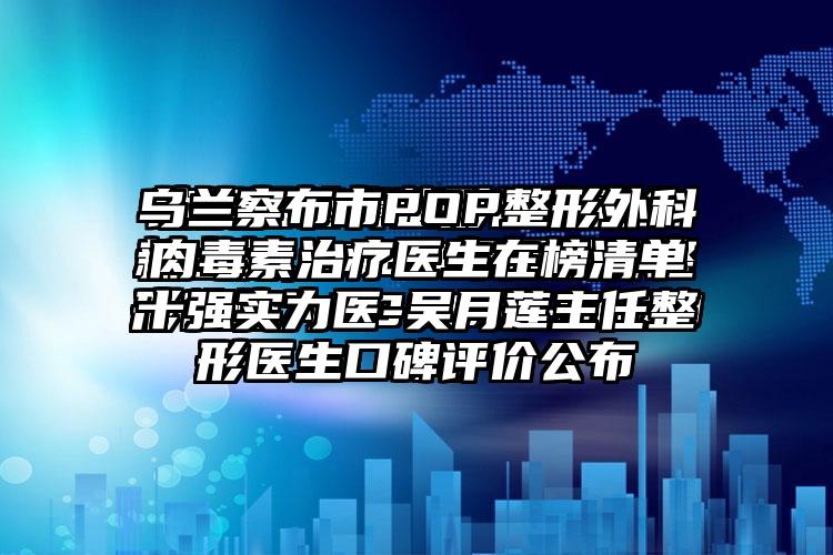 乌兰察布市POP整形外科肉毒素治疗医生在榜清单十强实力医-吴月莲主任整形医生口碑评价公布