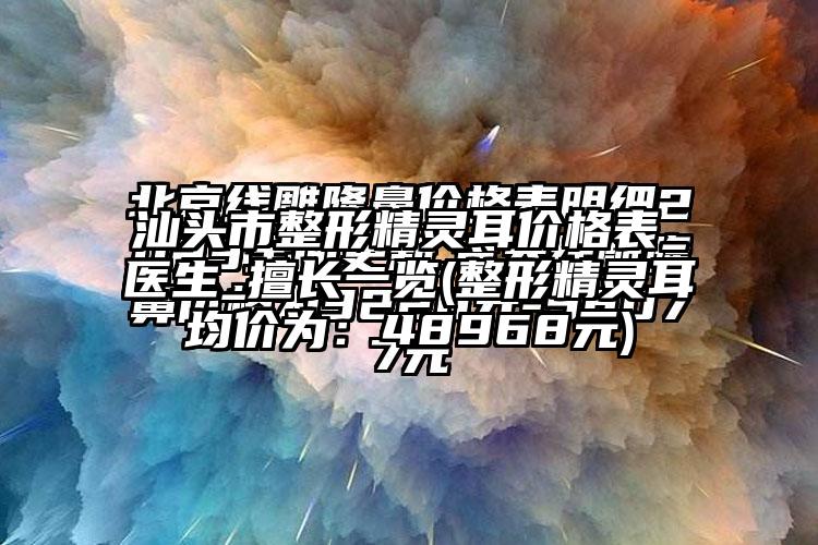 汕头市整形精灵耳价格表_医生_擅长一览(整形精灵耳均价为：48968元)