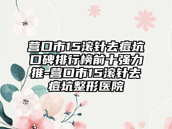 营口市15滚针去痘坑口碑排行榜前十强力推-营口市15滚针去痘坑整形医院