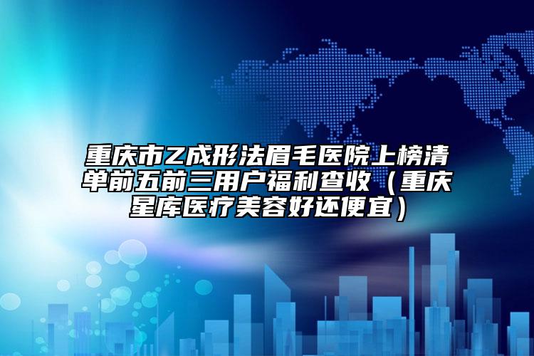 重庆市Z成形法眉毛医院上榜清单前五前三用户福利查收（重庆星库医疗美容好还便宜）