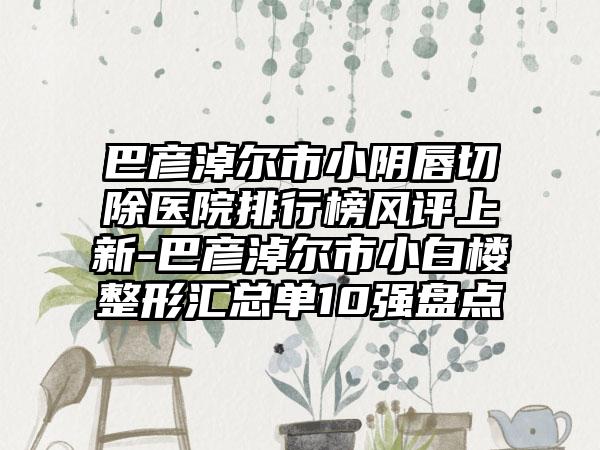 巴彦淖尔市小阴唇切除医院排行榜风评上新-巴彦淖尔市小白楼整形汇总单10强盘点