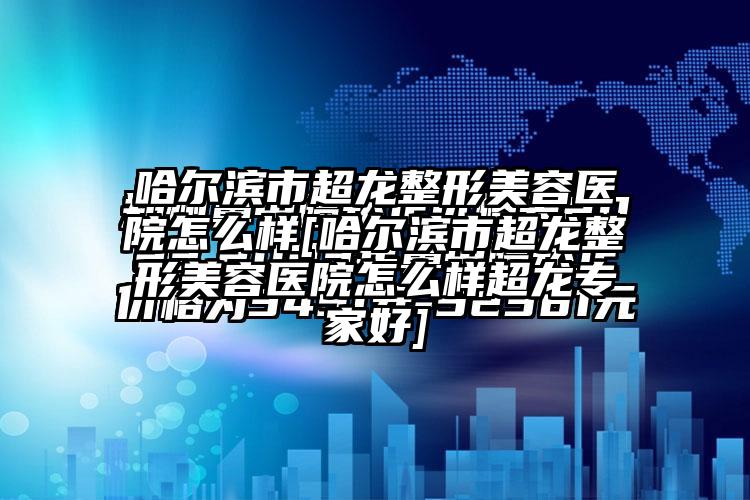 哈尔滨市超龙整形美容医院怎么样[哈尔滨市超龙整形美容医院怎么样超龙骨干医生好]