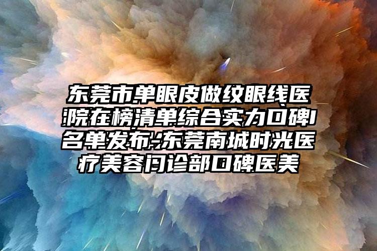 东莞市单眼皮做纹眼线医院在榜清单综合实力口碑名单发布-东莞南城时光医疗美容门诊部口碑医美