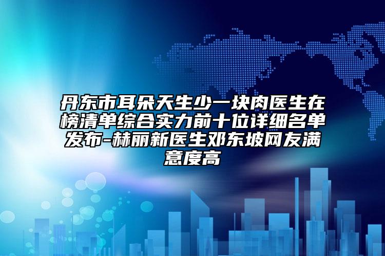 丹东市耳朵天生少一块肉医生在榜清单综合实力前十位详细名单发布-赫丽新医生邓东坡网友满意度高