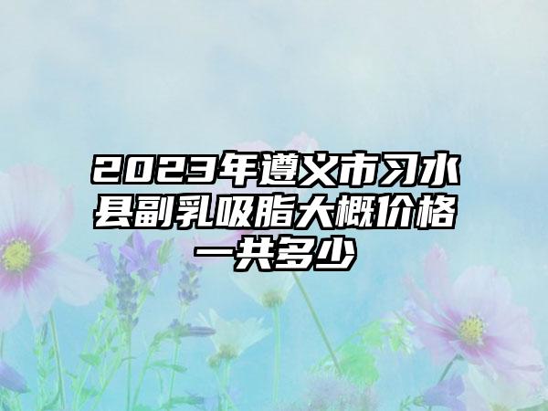 2023年遵义市习水县副乳吸脂大概价格一共多少