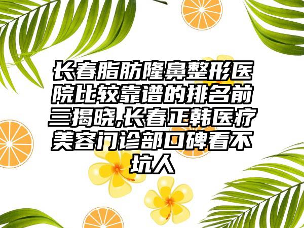 长春脂肪七元医院比较靠谱的排名前三揭晓,长春正韩医疗美容门诊部口碑看不坑人