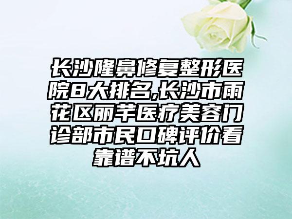 长沙隆鼻修复整形医院8大排名,长沙市雨花区丽芊医疗美容门诊部市民口碑评价看靠谱不坑人