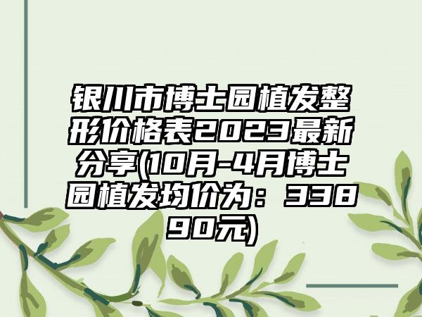 银川市博士园植发整形价格表2023非常新分享(10月-4月博士园植发均价为：33890元)